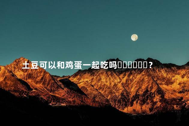 土豆可以和鸡蛋一起吃吗？